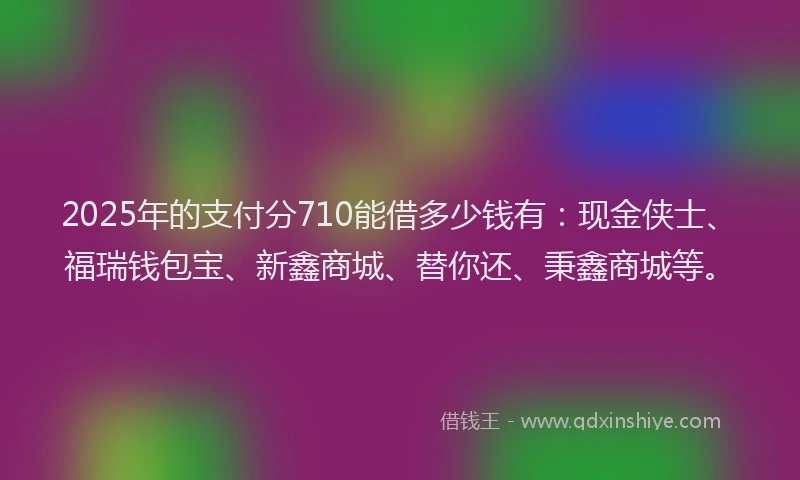 2025年的支付分710能借多少钱有：现金侠士、福瑞钱包宝、新鑫商城、替你还、秉鑫商城等。