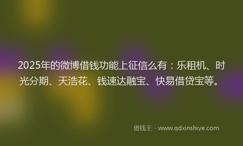 2025年的微博借钱功能上征信么有：乐租机、时光分期、天浩花、钱速达融宝、快易借贷宝等。