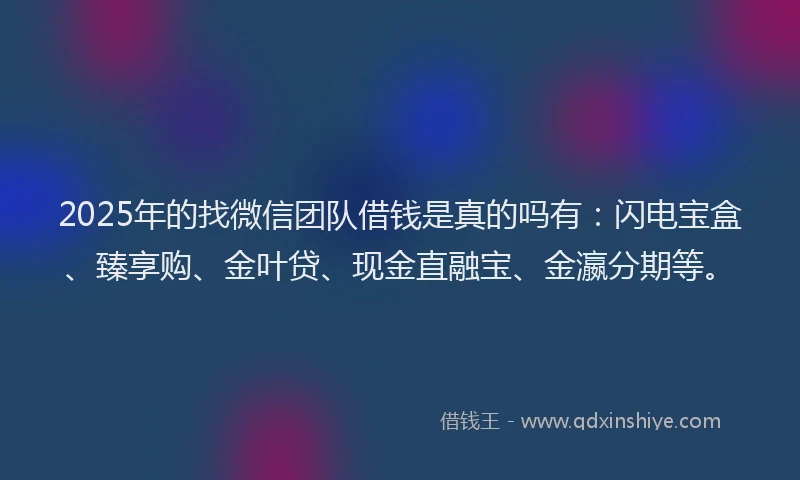 2025年的找微信团队借钱是真的吗有：闪电宝盒、臻享购、金叶贷、现金直融宝、金瀛分期等。