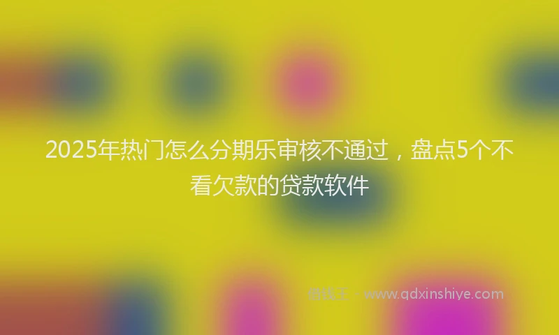 2025年热门怎么分期乐审核不通过，盘点5个不看欠款的贷款软件