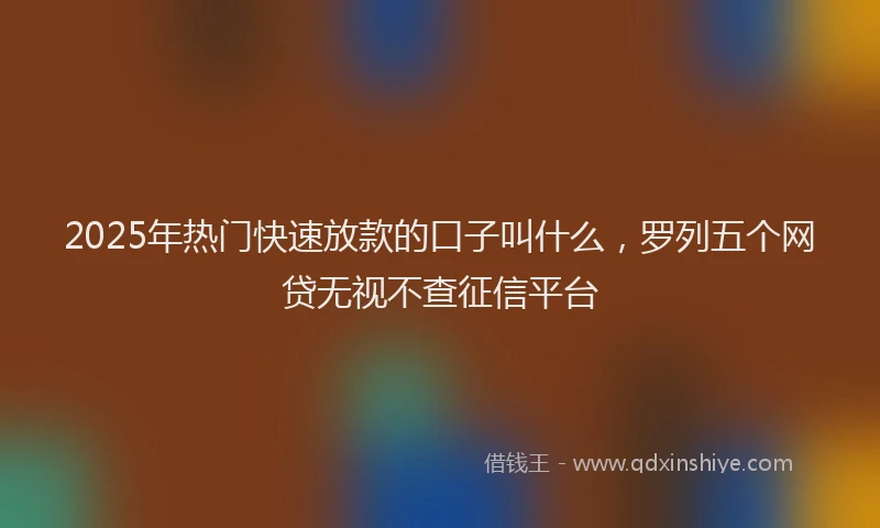 2025年热门快速放款的口子叫什么，罗列五个网贷无视不查征信平台