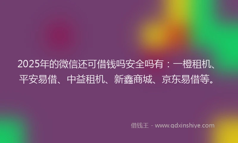 2025年的微信还可借钱吗安全吗有：一橙租机、平安易借、中益租机、新鑫商城、京东易借等。
