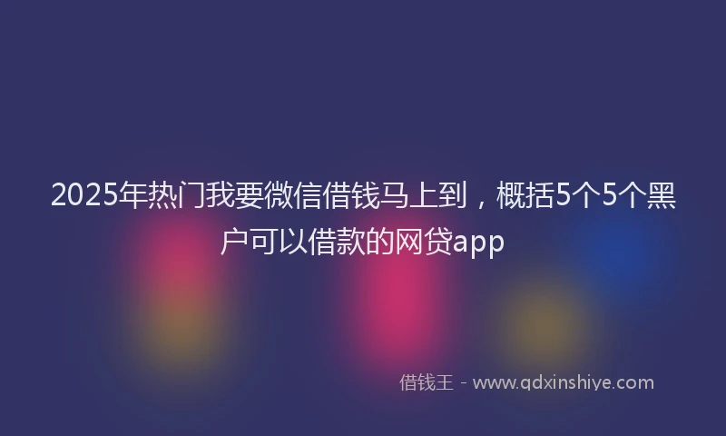 2025年热门我要微信借钱马上到，概括5个5个黑户可以借款的网贷app