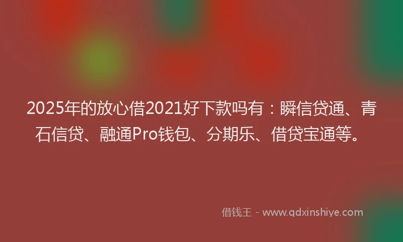 2025年的放心借2021好下款吗有：瞬信贷通、青石信贷、融通Pro钱包、分期乐、借贷宝通等。