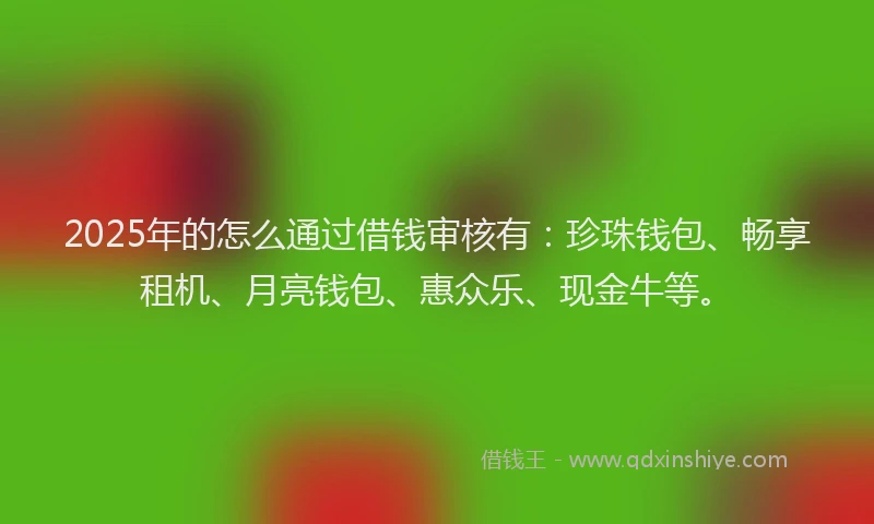 2025年的怎么通过借钱审核有：珍珠钱包、畅享租机、月亮钱包、惠众乐、现金牛等。