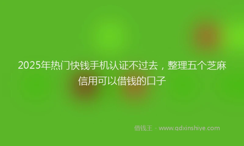 2025年热门快钱手机认证不过去，整理五个芝麻信用可以借钱的口子