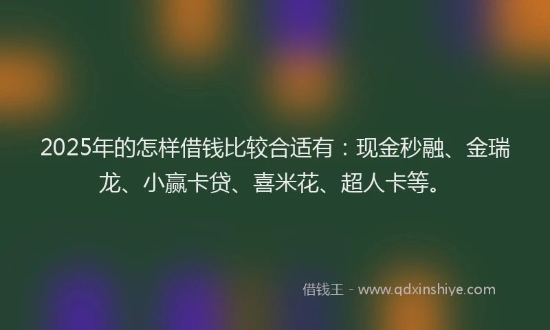 2025年的怎样借钱比较合适有：现金秒融、金瑞龙、小赢卡贷、喜米花、超人卡等。