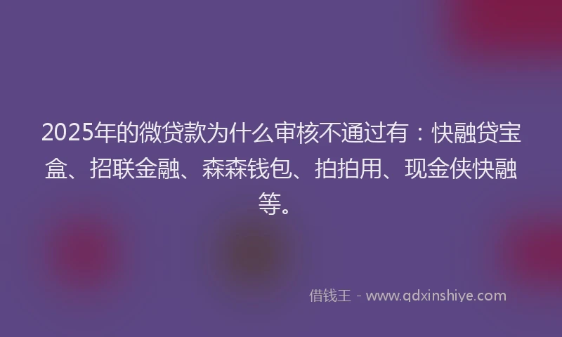 2025年的微贷款为什么审核不通过有：快融贷宝盒、招联金融、森森钱包、拍拍用、现金侠快融等。