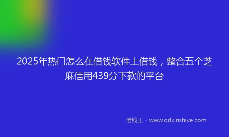 2025年热门怎么在借钱软件上借钱，整合五个芝麻信用439分下款的平台