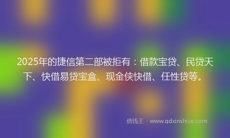 2025年的捷信第二部被拒有：借款宝贷、民贷天下、快借易贷宝盒、现金侠快借、任性贷等。