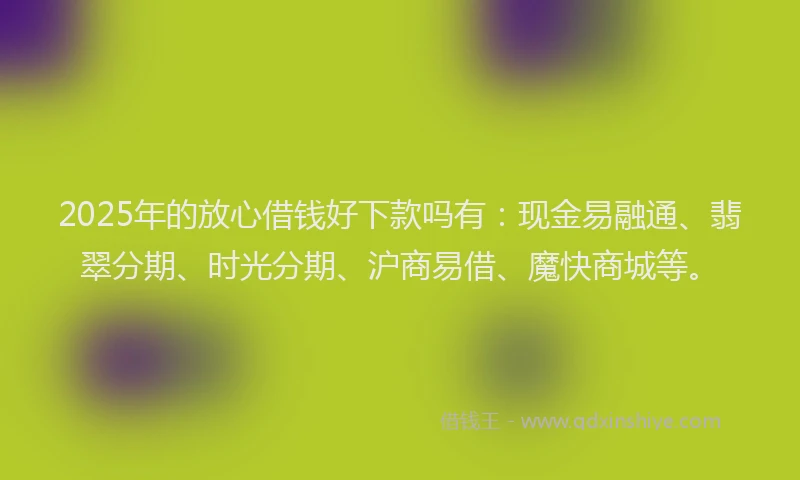 2025年的放心借钱好下款吗有：现金易融通、翡翠分期、时光分期、沪商易借、魔快商城等。