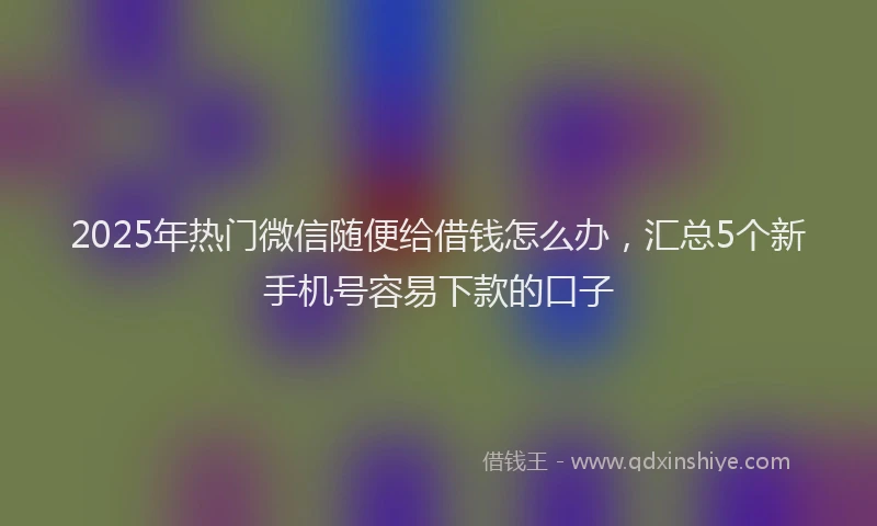 2025年热门微信随便给借钱怎么办，汇总5个新手机号容易下款的口子