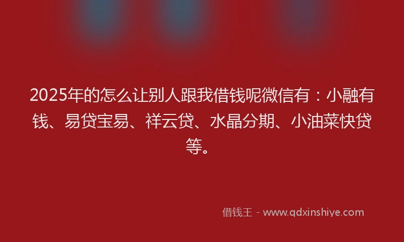 2025年的怎么让别人跟我借钱呢微信有：小融有钱、易贷宝易、祥云贷、水晶分期、小油菜快贷等。