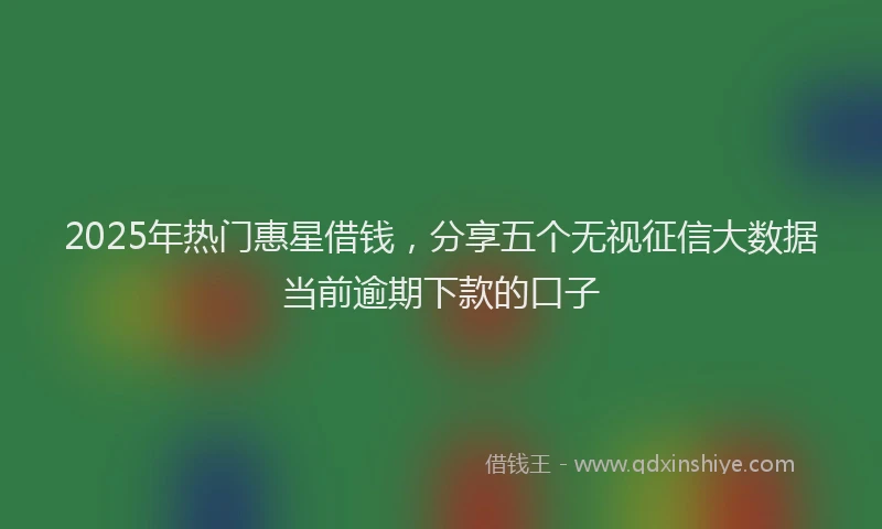 2025年热门惠星借钱，分享五个无视征信大数据当前逾期下款的口子