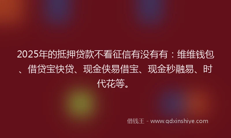 2025年的抵押贷款不看征信有没有有：维维钱包、借贷宝快贷、现金侠易借宝、现金秒融易、时代花等。