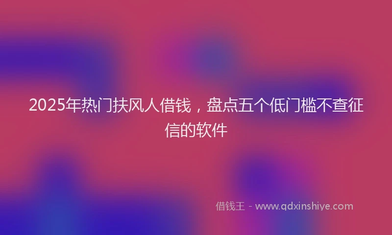 2025年热门扶风人借钱，盘点五个低门槛不查征信的软件