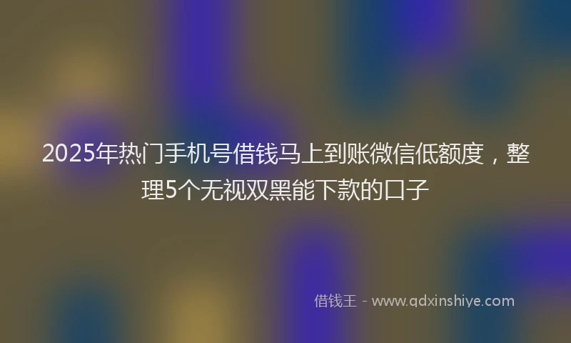 2025年热门手机号借钱马上到账微信低额度，整理5个无视双黑能下款的口子