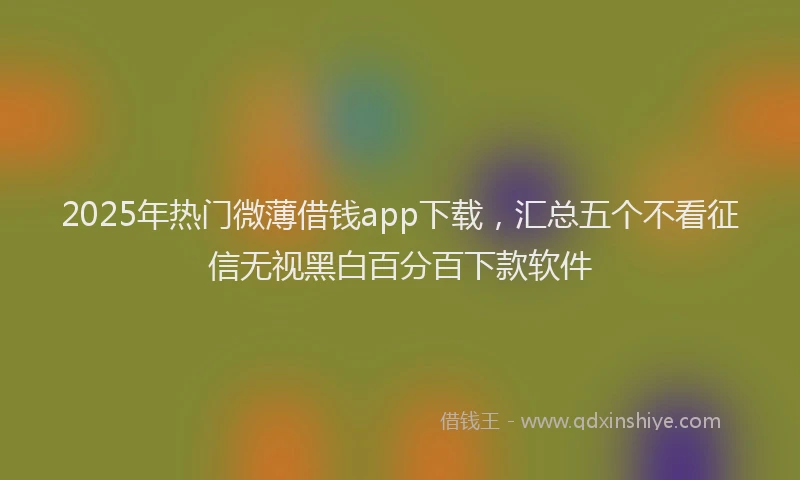 2025年热门微薄借钱app下载，汇总五个不看征信无视黑白百分百下款软件