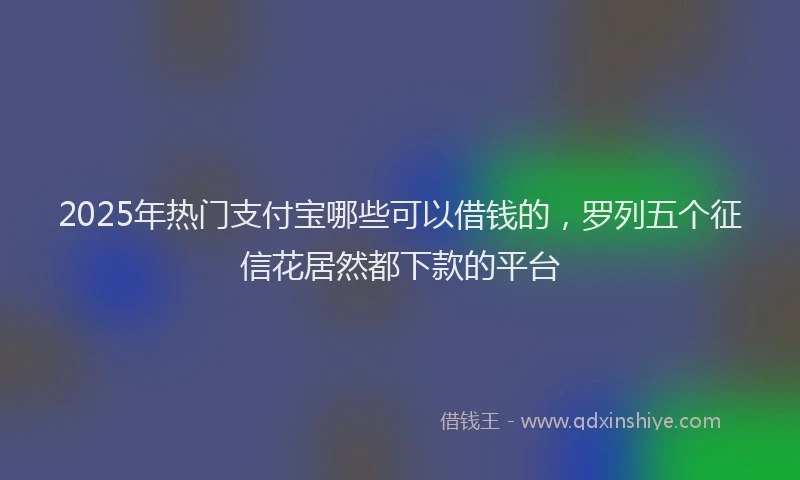 2025年热门支付宝哪些可以借钱的，罗列五个征信花居然都下款的平台