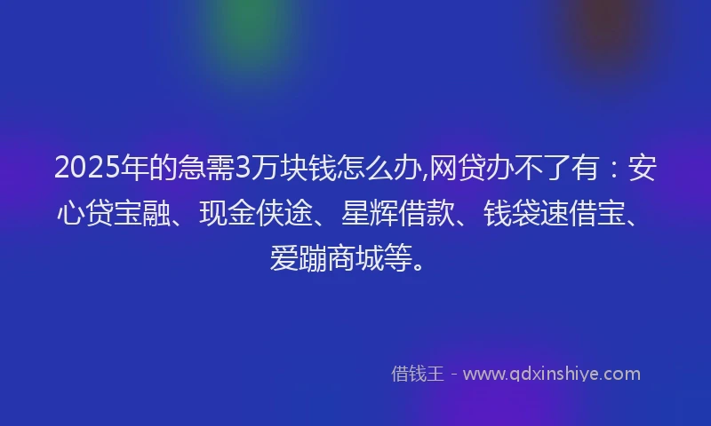 2025年的急需3万块钱怎么办,网贷办不了有：安心贷宝融、现金侠途、星辉借款、钱袋速借宝、爱蹦商城等。