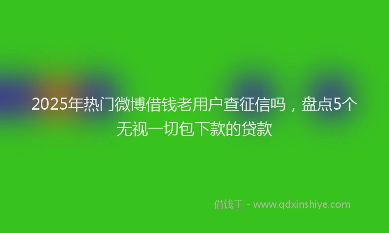 2025年热门微博借钱老用户查征信吗，盘点5个无视一切包下款的贷款