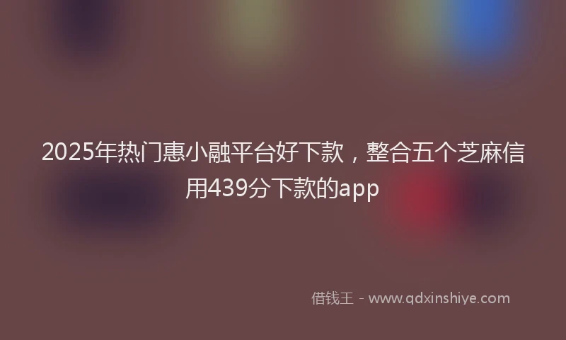 2025年热门惠小融平台好下款，整合五个芝麻信用439分下款的app