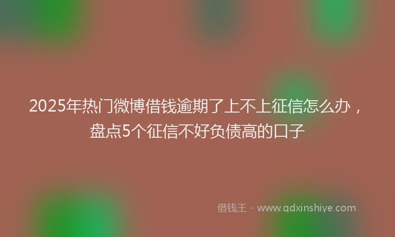 2025年热门微博借钱逾期了上不上征信怎么办，盘点5个征信不好负债高的口子