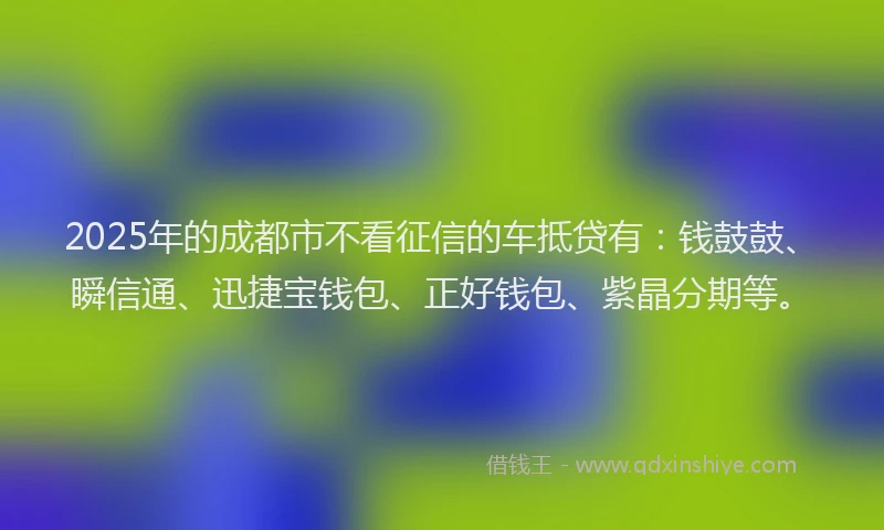 2025年的成都市不看征信的车抵贷有：钱鼓鼓、瞬信通、迅捷宝钱包、正好钱包、紫晶分期等。