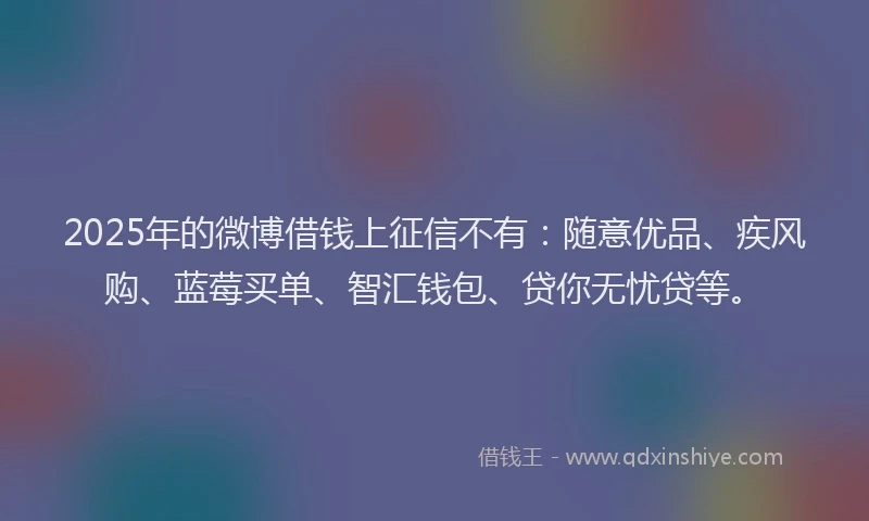 2025年的微博借钱上征信不有：随意优品、疾风购、蓝莓买单、智汇钱包、贷你无忧贷等。