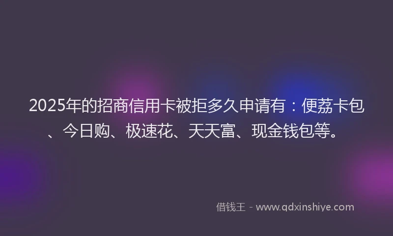 2025年的招商信用卡被拒多久申请有：便荔卡包、今日购、极速花、天天富、现金钱包等。