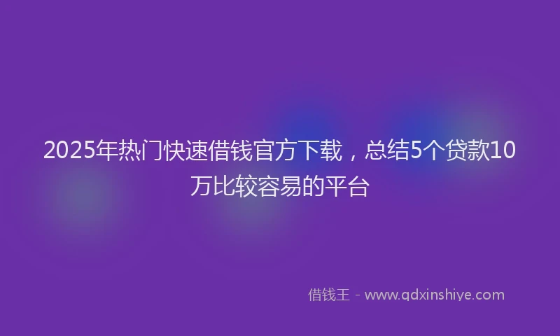 2025年热门快速借钱官方下载，总结5个贷款10万比较容易的平台