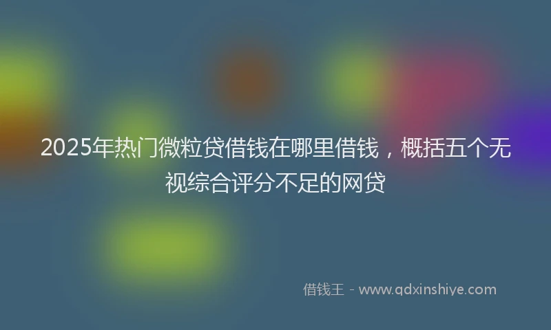 2025年热门微粒贷借钱在哪里借钱，概括五个无视综合评分不足的网贷