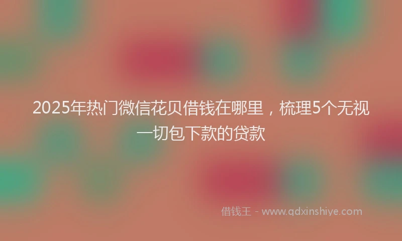 2025年热门微信花贝借钱在哪里，梳理5个无视一切包下款的贷款