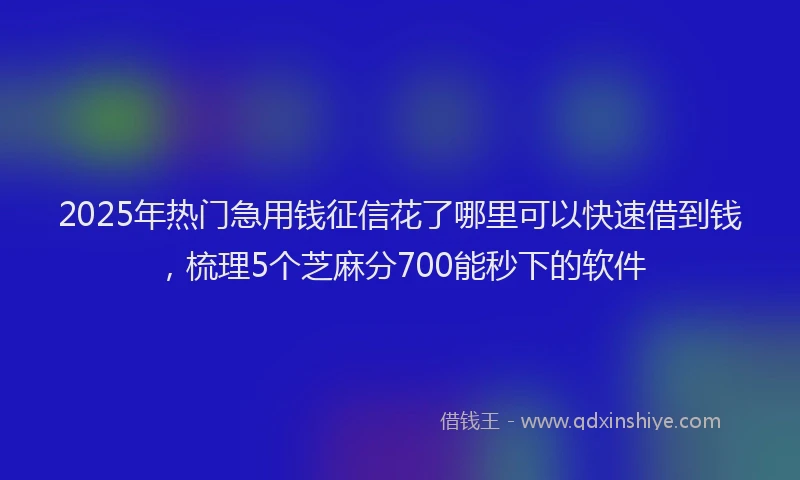 2025年热门急用钱征信花了哪里可以快速借到钱，梳理5个芝麻分700能秒下的软件