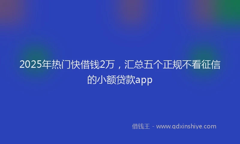 2025年热门快借钱2万，汇总五个正规不看征信的小额贷款app