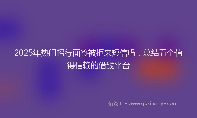 2025年热门招行面签被拒来短信吗，总结五个值得信赖的借钱平台