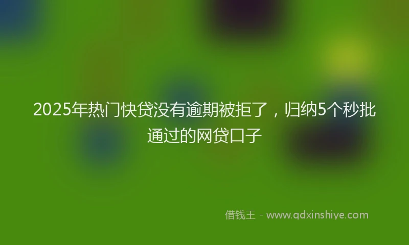 2025年热门快贷没有逾期被拒了，归纳5个秒批通过的网贷口子