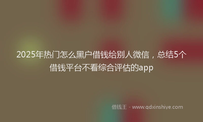 2025年热门怎么黑户借钱给别人微信，总结5个借钱平台不看综合评估的app