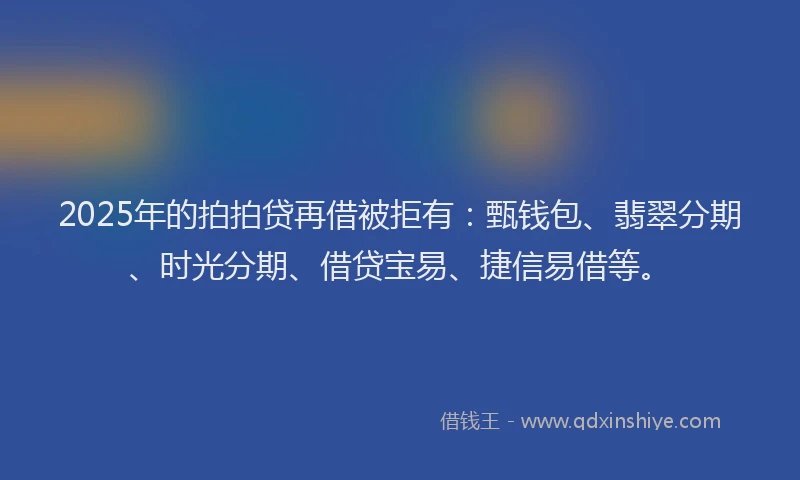 2025年的拍拍贷再借被拒有：甄钱包、翡翠分期、时光分期、借贷宝易、捷信易借等。