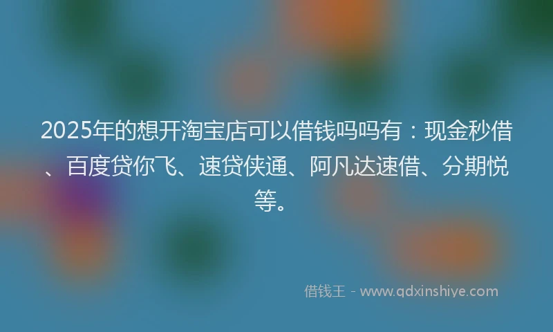 2025年的想开淘宝店可以借钱吗吗有：现金秒借、百度贷你飞、速贷侠通、阿凡达速借、分期悦等。