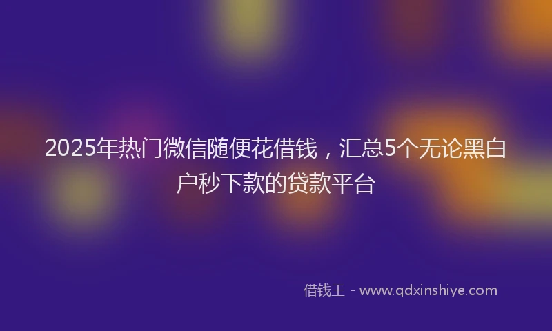 2025年热门微信随便花借钱，汇总5个无论黑白户秒下款的贷款平台