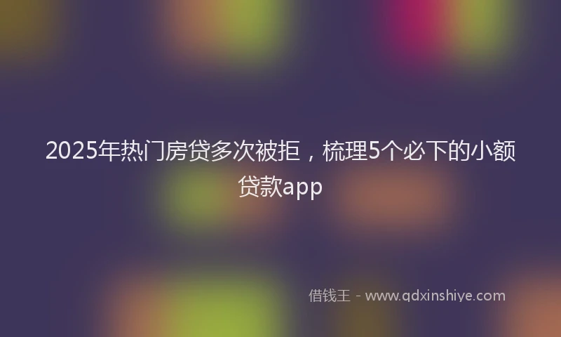 2025年热门房贷多次被拒，梳理5个必下的小额贷款app