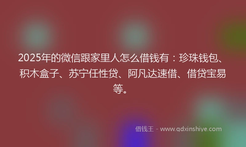 2025年的微信跟家里人怎么借钱有：珍珠钱包、积木盒子、苏宁任性贷、阿凡达速借、借贷宝易等。