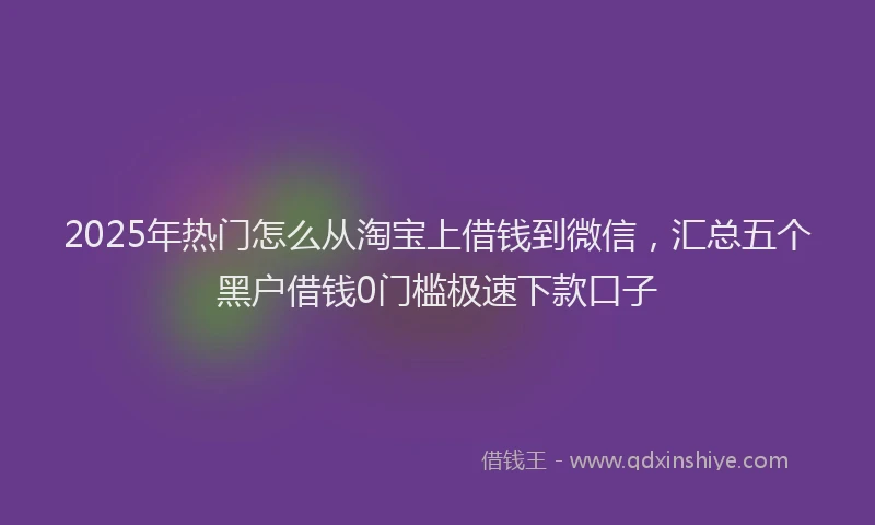 2025年热门怎么从淘宝上借钱到微信，汇总五个黑户借钱0门槛极速下款口子