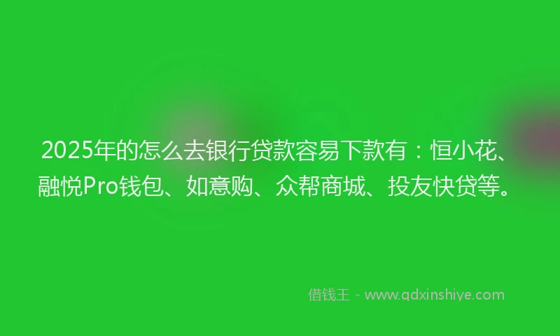 2025年的怎么去银行贷款容易下款有：恒小花、融悦Pro钱包、如意购、众帮商城、投友快贷等。