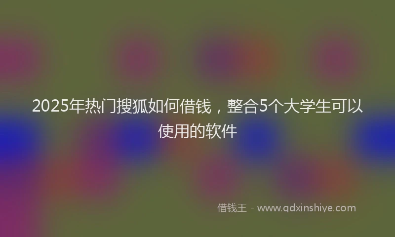 2025年热门搜狐如何借钱，整合5个大学生可以使用的软件