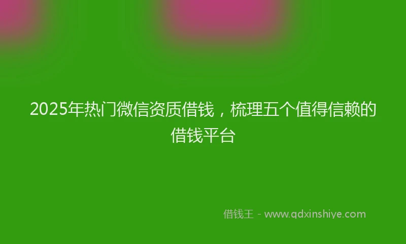 2025年热门微信资质借钱，梳理五个值得信赖的借钱平台