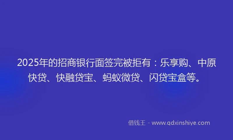 2025年的招商银行面签完被拒有：乐享购、中原快贷、快融贷宝、蚂蚁微贷、闪贷宝盒等。