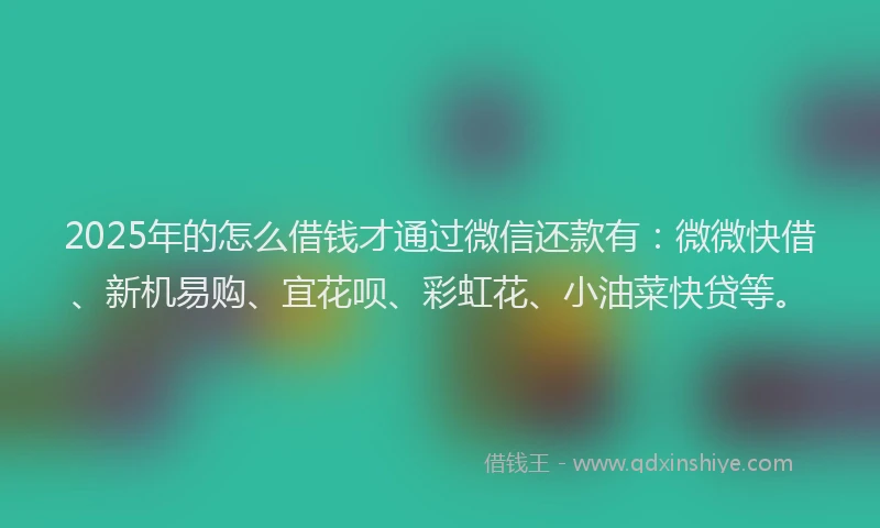 2025年的怎么借钱才通过微信还款有：微微快借、新机易购、宜花呗、彩虹花、小油菜快贷等。