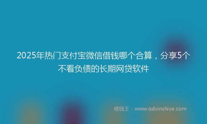 2025年热门支付宝微信借钱哪个合算，分享5个不看负债的长期网贷软件